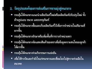 2. วัตถุประสงค์ของการส่งเสริมการขายมุ่งสู่คนกลาง
 กระตุ้นให้คนกลางแนะนาผลิตภัณฑ์ใหม่หรือผลิตภัณฑ์ปรับปรุงใหม่ ทั้ง
ด้านรูปแบบ ขนาด และบรรจุภัณฑ์
 กระตุ้นให้คนกลางซื้อและเก็บผลิตภัณฑ์ไว้เพื่อการจาหน่ายในปริมาณที่
มากขึ้น
 กระตุ้นให้คนกลางรักษาหรือเพิ่มพื้นที่การวางจาหน่ายตรา
 กระตุ้นให้คนกลางจัดแสดงสินค้าของตราเพื่อดึงดูดความสนใจของลูกค้า
ให้มากขึ้น
 กระตุ้นให้คนกลางร่วมกิจกรรมการแข่งขัน
 เพื่อให้รางวัลและกาลังใจแก่คนกลางและเชื่อมโยงไปสู่ความร่วมมือใน
อนาคต
 