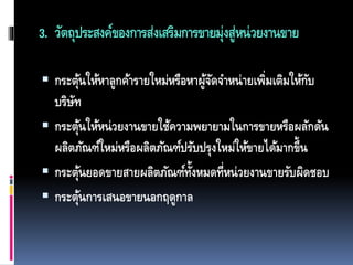 3. วัตถุประสงค์ของการส่งเสริมการขายมุ่งสู่หน่วยงานขาย
 กระตุ้นให้หาลูกค้ารายใหม่หรือหาผู้จัดจาหน่ายเพิ่มเติมให้กับ
บริษัท
 กระตุ้นให้หน่วยงานขายใช้ความพยายามในการขายหรือผลักดัน
ผลิตภัณฑ์ใหม่หรือผลิตภัณฑ์ปรับปรุงใหม่ให้ขายได้มากขึ้น
 กระตุ้นยอดขายสายผลิตภัณฑ์ทั้งหมดที่หน่วยงานขายรับผิดชอบ
 กระตุ้นการเสนอขายนอกฤดูกาล
 