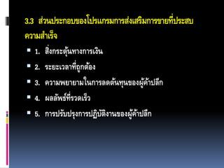 3.3 ส่วนประกอบของโปรแกรมการส่งเสริมการขายที่ประสบ
ความสาเร็จ
 1. สิ่งกระตุ้นทางการเงิน
 2. ระยะเวลาที่ถูกต้อง
 3. ความพยายามในการลดต้นทุนของผู้ค้าปลีก
 4. ผลลัพธ์ที่รวดเร็ว
 5. การปรับปรุงการปฏิบัติงานของผู้ค้าปลีก
 
