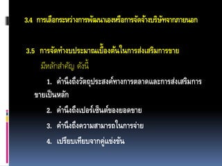 3.4 การเลือกระหว่างการพัฒนาเองหรือการจัดจ้างบริษัทจากภายนอก
3.5 การจัดทางบประมาณเบื้องต้นในการส่งเสริมการขาย
มีหลักสำคัญ ดังนี้
1. คานึงถึงวัตถุประสงค์ทางการตลาดและการส่งเสริมการ
ขายเป็นหลัก
2. คานึงถึงเปอร์เซ็นต์ของยอดขาย
3. คานึงถึงความสามารถในการจ่าย
4. เปรียบเทียบจากคู่แข่งขัน
 