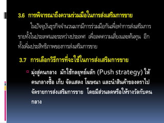 3.6 การพิจารณาถึงความร่วมมือในการส่งเสริมการขาย
ในปัจจุบันธุรกิจจำนวนมำกมีกำรร่วมมือกันเพื่อทำกำรส่งเสริมกำร
ขำยทั้งในประเทศและระหว่ำงประเทศ เพื่อลดควำมเสี่ยงและต้นทุน อีก
ทั้งเพิ่มประสิทธิภำพของกำรส่งเสริมกำรขำย
3.7 การเลือกวิธีการที่จะใช้ในการส่งเสริมการขาย
 มุ่งสู่คนกลาง มักใช้กลยุทธ์ผลัก (Push strategy) ให้
คนกลางซื้อ เก็บ จัดแสดง โฆษณา และนาสินค้าของตราไป
จัดรายการส่งเสริมการขาย โดยมีส่วนลดหรือให้รางวัลกับคน
กลาง
 