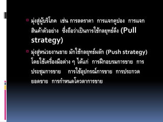  มุ่งสู่ผู้บริโภค เช่น การลดราคา การแจกคูปอง การแจก
สินค้าตัวอย่าง ซึ่งถือว่าเป็นการใช้กลยุทธ์ดึง (Pull
strategy)
 มุ่งสู่หน่วยงานขาย มักใช้กลยุทธ์ผลัก (Push strategy)
โดยใช้เครื่องมือต่าง ๆ ได้แก่ การฝึกอบรมการขาย การ
ประชุมการขาย การใช้อุปกรณ์การขาย การประกวด
ยอดขาย การกาหนดโควตาการขาย
 