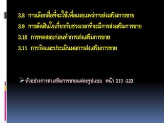3.8 การเลือกสื่อที่จะใช้เพื่อเผยแพร่การส่งเสริมการขาย
3.9 การตัดสินใจเกี่ยวกับช่วงเวลาที่จะมีการส่งเสริมการขาย
3.10 การทดสอบก่อนทาการส่งเสริมการขาย
3.11 การวัดและประเมินผลการส่งเสริมการขาย
ตัวอย่างการส่งเสริมการขายแต่ละรูปแบบ หน้า 213 -223
 