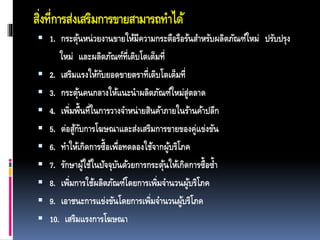 สิ่งที่การส่งเสริมการขายสามารถทาได้
 1. กระตุ้นหน่วยงานขายให้มีความกระตือรือร้นสาหรับผลิตภัณฑ์ใหม่ ปรับปรุง
ใหม่ และผลิตภัณฑ์ที่เติบโตเต็มที่
 2. เสริมแรงให้กับยอดขายตราที่เติบโตเต็มที่
 3. กระตุ้นคนกลางให้แนะนาผลิตภัณฑ์ใหม่สู่ตลาด
 4. เพิ่มพื้นที่ในการวางจาหน่ายสินค้าภายในร้านค้าปลีก
 5. ต่อสู้กับการโฆษณาและส่งเสริมการขายของคู่แข่งขัน
 6. ทาให้เกิดการซื้อเพื่อทดลองใช้จากผู้บริโภค
 7. รักษาผู้ใช้ในปัจจุบันด้วยการกระตุ้นให้เกิดการซื้อซ้า
 8. เพิ่มการใช้ผลิตภัณฑ์โดยการเพิ่มจานวนผู้บริโภค
 9. เอาชนะการแข่งขันโดยการเพิ่มจานวนผู้บริโภค
 10. เสริมแรงการโฆษณา
 
