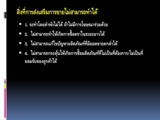 สิ่งที่การส่งเสริมการขายไม่สามารถทาได้
 1. จะทาโดยลาพังไม่ได้ ถ้าไม่มีการโฆษณาร่วมด้วย
 2. ไม่สามารถทาให้เกิดการซื้อตราในระยะยาวได้
 3. ไม่สามารถแก้ไขปัญหาผลิตภัณฑ์ที่มียอดขายตกต่าได้
 4. ไม่สามารถกระตุ้นให้เกิดการซื้อผลิตภัณฑ์ที่ไม่เป็นที่ต้องการ/ไม่เป็นที่
ยอมรับของลูกค้าได้
 