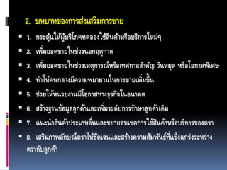 2. บทบาทของการส่งเสริมการขาย
 1. กระตุ้นให้ผู้บริโภคทดลองใช้สินค้าหรือบริการใหม่ๆ
 2. เพิ่มยอดขายในช่วงนอกฤดูกาล
 3. เพิ่มยอดขายในช่วงเหตุการณ์หรือเทศกาลสาคัญ วันหยุด หรือโอกาสพิเศษ
 4. ทาให้คนกลางมีความพยายามในการขายเพิ่มขึ้น
 5. ช่วยให้หน่วยงานมีโอกาสทางธุรกิจในอนาคต
 6. สร้างฐานข้อมูลลูกค้าและเพิ่มระดับการรักษาลูกค้าเดิม
 7. แนะนาสินค้าประเภทอื่นและขยายอบเขตการใช้สินค้าหรือบริการของตรา
 8. เสริมภาพลักษณ์ตราให้ชัดเจนและสร้างความสัมพันธ์ที่แข็งแกร่งระหว่าง
ตรากับลูกค้า
 