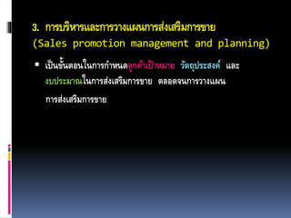 3. การบริหารและการวางแผนการส่งเสริมการขาย
(Sales promotion management and planning)
 เป็นขั้นตอนในการกาหนดลูกค้าเป้าหมาย วัตถุประสงค์ และ
งบประมาณในการส่งเสริมการขาย ตลอดจนการวางแผน
การส่งเสริมการขาย
 