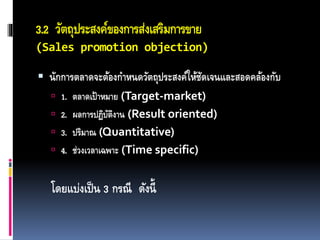 3.2 วัตถุประสงค์ของการส่งเสริมการขาย
(Sales promotion objection)
 นักการตลาดจะต้องกาหนดวัตถุประสงค์ให้ชัดเจนและสอดคล้องกับ
 1. ตลาดเป้าหมาย (Target-market)
 2. ผลการปฏิบัติงาน (Result oriented)
 3. ปริมาณ (Quantitative)
 4. ช่วงเวลาเฉพาะ (Time specific)
โดยแบ่งเป็น 3 กรณี ดังนี้
 