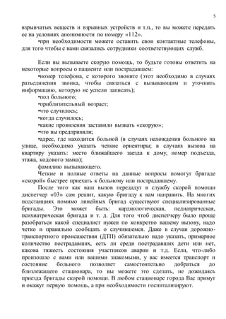 5
взрывчатых веществ и взрывных устройств и т.п., то вы можете передать
ее на условиях анонимности по номеру «112».
•при необходимости можете оставить свои контактные телефоны,
для того чтобы с вами связались сотрудники соответствующих служб.
Если вы вызываете скорую помощь, то будьте готовы ответить на
некоторые вопросы о пациенте или пострадавшем:
•номер телефона, с которого звоните (этот необходимо в случаях
разъединения звонка, чтобы связаться с вызывающим и уточнить
информацию, которую не успели записать);
•пол больного;
•приблизительный возраст;
•что случилось;
•когда случилось;
•какие проявления заставили вызвать «скорую»;
•что вы предприняли;
•адрес, где находится больной (в случаях нахождения больного на
улице, необходимо указать четкие ориентиры; в случаях вызова на
квартиру указать: место ближайшего заезда к дому, номер подъезда,
этажа, кодового замка);
фамилию вызывающего.
Четкие и полные ответы на данные вопросы помогут бригаде
«скорой» быстрее приехать к больному или пострадавшему.
После того как ваш вызов передадут в службу скорой помощи
диспетчер «03» сам решит, какую бригаду к вам направить. На многих
подстанциях помимо линейных бригад существуют специализированные
бригады. Это может быть: кардиологическая, педиатрическая,
психиатрическая бригада и т. д. Для того чтоб диспетчеру было проще
разобраться какой специалист нужен по конкретно вашему вызову, надо
четко и правильно сообщать о случившемся. Даже в случаи дорожно-
транспортного происшествия (ДТП) обязательно надо указать, примерное
количество пострадавших, есть ли среди пострадавших дети или нет,
какова тяжесть состояния участников аварии и т.д. Если, что-либо
произошло с вами или вашими знакомыми, у вас имеется транспорт и
состояние больного позволяет самостоятельно добраться до
близлежащего стационара, то вы можете это сделать, не дожидаясь
приезда бригады скорой помощи. В любом стационаре города Вас примут
и окажут первую помощь, а при необходимости госпитализируют.
 