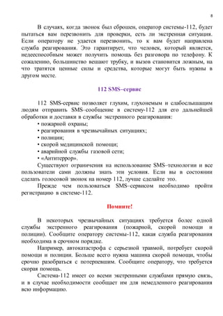8
В случаях, когда звонок был сброшен, оператор системы-112, будет
пытаться вам перезвонить для проверки, есть ли экстренная ситуация.
Если оператору не удается перезвонить, то к вам будет направлена
служба реагирования. Это гарантирует, что человек, который является,
недееспособным может получить помощь без разговора по телефону. К
сожалению, большинство вешают трубку, и вызов становится ложным, на
что тратятся ценные силы и средства, которые могут быть нужны в
другом месте.
112 SMS–сервис
112 SMS-сервис позволяет глухим, глухонемым и слабослышащим
людям отправить SMS–сообщение в систему-112 для его дальнейшей
обработки и доставки в службы экстренного реагирования:
• пожарной охраны;
• реагирования в чрезвычайных ситуациях;
• полиции;
• скорой медицинской помощи;
• аварийной службы газовой сети;
• «Антитеррор».
Существуют ограничения на использование SMS–технологии и все
пользователи сами должны знать эти условия. Если вы в состоянии
сделать голосовой звонок на номер 112, лучше сделайте это.
Прежде чем пользоваться SMS–сервисом необходимо пройти
регистрацию в системе-112.
Помните!
В некоторых чрезвычайных ситуациях требуется более одной
службы экстренного реагирования (пожарной, скорой помощи и
полиции). Сообщите оператору системы-112, какая служба реагирования
необходима в срочном порядке.
Например, автокатастрофа с серьезной травмой, потребует скорой
помощи и полиции. Больше всего нужна машина скорой помощи, чтобы
срочно разобраться с потерпевшим. Сообщите оператору, что требуется
скорая помощь.
Система-112 имеет со всеми экстренными службами прямую связь,
и в случае необходимости сообщает им для немедленного реагирования
всю информацию.
 