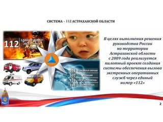 СИСТЕМА - 112 АСТРАХАНСКОЙ ОБЛАСТИ
2
В целях выполнения решения
руководства России
на территории
Астраханской области
с 2009 года реализуется
пилотный проект создания
системы обеспечения вызова
экстренных оперативных
служб через единый
номер «112»
 