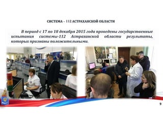 СИСТЕМА - 112 АСТРАХАНСКОЙ ОБЛАСТИ
9
В период с 17 по 18 декабря 2015 года проведены государственные
испытания системы-112 Астраханской области результаты,
которых признаны положительными.
 