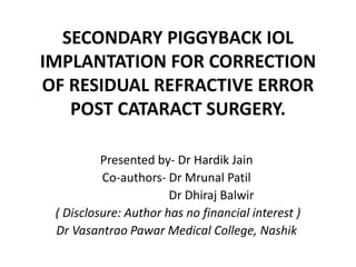 SECONDARY PIGGYBACK IOL
IMPLANTATION FOR CORRECTION
OF RESIDUAL REFRACTIVE ERROR
POST CATARACT SURGERY.
Presented by- Dr Hardik Jain
Co-authors- Dr Mrunal Patil
Dr Dhiraj Balwir
( Disclosure: Author has no financial interest )
Dr Vasantrao Pawar Medical College, Nashik
 