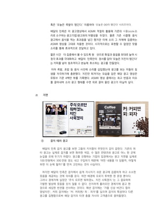 혹은 ‘오늘은 족발이 땡긴다.’ 이름하야 ‘오늘은 OO이 땡긴다’ 시리즈이다.
배달의 민족은 이 광고영상에서 ASMR 적절히 활용해 기존의 시즐(sizzle·소
리로 소구하는 광고기법)광고와의 차별성을 두었다. 물론 기존 시즐형 음식
광고에서 음식을 먹는 효과음을 넣긴 했지만 이제 소리 그 자체에 집중하는
ASMR 영상을 그대로 차용한 것이다. 시각적으로는 표현할 수 없었던 맛을
소리를 통해 효과적으로 전달하고 있다.
짧은 시간 더 집중해서 볼 수 있도록 원 샷으로 화질과 음질을 최대로 높여 시
청각 효과를 극대화하고 배달의 민족만의 정서를 담아 ‘오늘은 치킨이 땡긴다’
는 카피를 넣어 원초적이고 본능에 호소하는 광고를 만들었다.
이어 족발, 초밥 등 음식 사진에 소리를 삽입했는데 광고를 보는 이들의 침
샘을 자극하기에 충분했다. 치킨만 튀겨지는 모습을 담은 해당 광고 영상은
유튜브 기준 4백만 뷰를 기록했다. ASMR 영상 중에서는 최고 반응과 이슈
를 끌어내며 소리 광고 형태를 수면 위로 끌어 올린 광고가 아닐까 싶다.
2) 지면
① 잡지 테러 광고
배달의 민족 잡지 광고를 보면 그들의 키치함이 무엇인지 감이 잡힌다. 기존의 여
타 광고는 실제로 잡지를 보면 화려한 색감, 수 많은 컨텐츠와 광고로 어느 한 곳에
눈길을 오래 두기가 어렵다. 광고를 진행하는 기업의 입장에서는 광고 지면을 실제로
100 만원에서 300 만원 정도 내고 구입하기 때문에 '어떤 내용을 더 담을까, 어떻게
하면 더 눈에 띌까?'를 먼저 고민하는 것이 사실이다.
하지만 배달의 민족은 잡지에서 쉽게 지나치기 쉬운 광고에 집중하게 하고 소소한
웃음을 제공하는 것에 의의를 둔다. 하얀 배경에 오로지 투박한 한 문장 뿐이다.
그러나 경제지에 실었던 '주식 오르면 뭐하겠노. 치킨 사묵겠지.'는 그 절묘하며
기발한 발상에 웃음을 짓지 않을 수 없다. 진지하게 흘러오던 경제지에 광고 한
장으로 세심한 반전을 선사하는 것이다. 패션 잡지에는 '가을 신상 버건디 컬러
양념치킨', 커피 잡지에는 '커: 커피엔/ 피 : 피자'를 실으며 잡지의 특성마다 다른
광고를 집행함으로써 해당 잡지의 타겟 층을 자사의 고객층으로 끌어들였다.
 