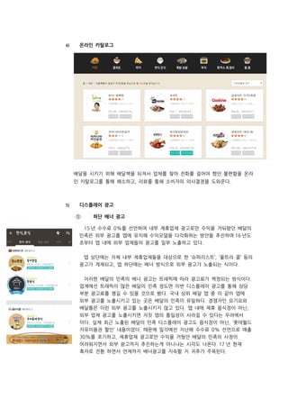 4) 온라인 카탈로그
배달을 시키기 위해 배달책을 뒤져서 업체를 찾아 전화를 걸어야 했던 불편함을 온라
인 카탈로그를 통해 해소하고, 리뷰를 통해 소비자의 의사결정을 도와준다.
5) 디스플레이 광고
① 하단 배너 광고
15 년 수수료 0%를 선언하며 내부 제휴업체 광고로만 수익을 거둬왔던 배달의
민족은 외부 광고를 앱에 유치해 수익모델을 다각화하는 방안을 추진하여 16 년도
초부터 앱 내에 외부 업체들의 광고를 일부 노출하고 있다.
앱 상단에는 자체 내부 제휴업체들을 대상으로 한 ‘슈퍼리스트’, ‘울트라 콜’ 등의
광고가 게재되고, 앱 하단에는 배너 방식으로 외부 광고가 노출되는 식이다.
이러한 배달의 민족의 배너 광고는 트래픽에 따라 광고료가 책정되는 방식이다.
업계에선 트래픽이 많은 배달의 민족 정도면 이번 디스플레이 광고를 통해 상당
부분 광고료를 챙길 수 있을 것으로 봤다. 국내 상위 배달 앱 중 이 같이 앱에
외부 광고를 노출시키고 있는 곳은 배달의 민족이 유일하다. 경쟁자인 요기요와
배달통은 이런 외부 광고를 노출시키지 않고 있다. 앱 내에 제휴 음식점이 아닌,
외부 업체 광고를 노출시키면 자칫 앱의 통일성이 사라질 수 있다는 우려에서
이다. 실제 최근 노출된 배달의 민족 디스플레이 광고도 음식점이 아닌, ‘롯데월드
자유이용권 할인’ 내용이었다. 때문에 일각에선 지난해 수수료 0% 선언으로 매출
30%를 포기하고, 제휴업체 광고로만 수익을 거뒀던 배달의 민족의 사정이
어려워지면서 외부 광고까지 추진하는게 아니냐는 시각도 나온다. 17 년 현재
흑자로 전환 하면서 언제까지 배너광고를 지속할 지 귀추가 주목된다.
 