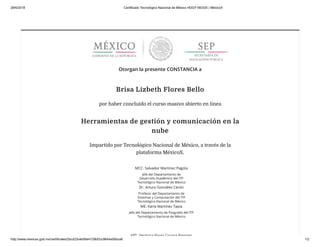 28/6/2018 Certificado Tecnológico Nacional de México HDGY18033X | MéxicoX
http://www.mexicox.gob.mx/certificates/2bcd23c4e56e4129bf2cc9644a5bbca6 1/2
Otorgan la presente CONSTANCIA a
Brisa Lizbeth Flores Bello
por haber concluido el curso masivo abierto en línea
Herramientas de gestión y comunicación en la
nube
Impartido por Tecnológico Nacional de México, a través de la
plataforma MéxicoX.
MCC. Salvador Martínez Pagola
Jefe del Departamento de
Desarrollo Académico del ITP
Tecnológico Nacional de México
Dr. Arturo González Cerón
Profesor del Departamento de
Sistemas y Computación del ITP
Tecnológico Nacional de México
ME. Karla Martínez Tapia
Jefa del Departamento de Posgrado del ITP
Tecnológico Nacional de México
MTI Verónica Paola Corona Ramírez
 