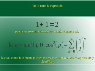 Por lo tanto la expresión,Por lo tanto la expresión,
1+ 1=2
puede ser reescrita de una forma más elegante así,puede ser reescrita de una forma más elegante así,
ln(e)+ sin2
( p)+ cos2
( p)=∑
n=0
∞
(1
2)
n
la cual, como fácilmente pueden observar, es mucho más comprensible yla cual, como fácilmente pueden observar, es mucho más comprensible y
científica.científica.
 