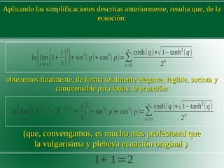 Aplicando las simplificaciones descritas anteriormente, resulta que, de laAplicando las simplificaciones descritas anteriormente, resulta que, de la
ecuación:ecuación:
obtenemos finalmente, de forma totalmente elegante, legible, sucinta yobtenemos finalmente, de forma totalmente elegante, legible, sucinta y
comprensible para todos,comprensible para todos, la ecuación:la ecuación:
(que, convengamos, es mucho más profesional que(que, convengamos, es mucho más profesional que
la vulgarísima y plebeya ecuación original )la vulgarísima y plebeya ecuación original )
1+ 1=2
ln
(lim
z→∞
(((X
T
)−1
−(X
−1
)T
)!+
1
z)
2
)+ sin
2
( p)+ cos
2
( p)=∑
n=0
∞
cosh(q )∗√1−tanh2
(q)
2n
ln
(lim
z→∞
(1+
1
z)
2
)+ sin2
( p)+ cos2
( p)=∑
n=0
∞
cosh(q)∗√1−tanh2
(q)
2n
 