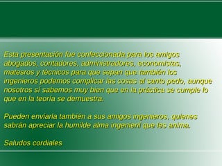 Esta presentación fue confeccionada para los amigosEsta presentación fue confeccionada para los amigos
abogados, contadores, administradores, economistas,abogados, contadores, administradores, economistas,
matesros y técnicos para que sepan que también losmatesros y técnicos para que sepan que también los
ingenieros podemos complicar las cosas al santo pedo, aunqueingenieros podemos complicar las cosas al santo pedo, aunque
nosotros sí sabemos muy bien que en la práctica se cumple lonosotros sí sabemos muy bien que en la práctica se cumple lo
que en la teoría se demuestra.que en la teoría se demuestra.
Pueden enviarla también a sus amigos ingenieros, quienesPueden enviarla también a sus amigos ingenieros, quienes
sabrán apreciar la humilde alma ingenieril que les anima.sabrán apreciar la humilde alma ingenieril que les anima.
Saludos cordialesSaludos cordiales
 