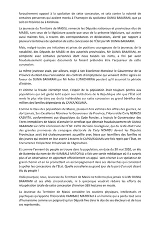 farouchement opposé à la spoliation de cette concession, et cela contre la volonté de
certaines personnes qui avaient mordu à l’hameçon du spoliateur DUNIA BAKARANI, que ça
soit en Province ou à Kinshasa.
La jeunesse du Territoire de MASISI, remercie les Députés nationaux et provinciaux élus de
MASISI, tant ceux de la législature passée que ceux de la présente législature, qui avaient
aussi maintes fois, à travers des correspondances et déclarations, alerté par rapport à
plusieurs tentatives de spoliation de cette concession de l’État par Mr DUNIA BAKARANI.
Mais, malgré toutes ces initiatives et prises de positions courageuses de la jeunesse, de la
notabilité, des Députés de MASISI et des autorités provinciales, Mr DUNIA BAKARANI, en
complicité avec certaines personnes dont nous taisons les noms, a fini par avoir
frauduleusement quelques documents lui faisant prétendre être l’acquéreur de cette
concession.
La même jeunesse avait, par ailleurs, exigé à son Excellence Monsieur le Gouverneur de la
Province du Nord-Kivu l’annulation des contrats d’emphytéose qui venaient d’être signés en
faveur de DUNIA BAKARANI par Mr Feller LUTAICHIRWA pendant qu’il assumait la période
d’intérim.
Et comme la fraude corrompt tout, l’espoir de la population était toujours permis aux
populations qui ont gardé ledit espoir aux Institutions de la République afin que l’État soit
remis le plus vite dans ses droits inaliénables sur cette concession au grand bénéfice des
milliers des familles dépendants du CAPSA/KISUMA.
Comme le Dieu des populations de Masisi, plusieurs fois victimes des affres des guerres, ne
dort jamais, Son Excellence Monsieur le Gouverneur de Province, l’Honorable Carly NZANZU
KASIVITA, conformément aux dispositions du Code Foncier, a instruis le Conservateur des
Titres Immobiliers de Masisi d’annuler le certificat que détenait frauduleusement Mr DUNIA
BAKARANI sur cette concession de l’État. Cette décision courageuse, qui du reste était l’une
des grandes promesses de campagne électorale de Carly NZANZU devant les Députés
Provinciaux avait été chaleureusement accueillie avec liesse par lesmilliers des familles et
des jeunes qui croient en leur avenir à travers le CAPSA/KISUMA une fois repris par l’État, en
l’occurrence l’Inspection Provinciale de l’Agriculture.
Et comme l’ennemi du peuple se trouve dans la population, en date du 30 mai 2020, un élu
de Butembo du nom de Mr KAMBALE MATOFALI a fait une sortie médiatique où il a surpris
plus d’un observateur en apportant officiellement un appui sans réserve à un spoliateur de
grand chemin et en lui promettant un accompagnement dans ses démarches qui consistent
à spolier les concessions de l’Etat. Quelle sorcellerie au grand jour de la part d’un soit disant
élu du peuple !
Voilà pourquoi, nous, Jeunesse du Territoire de Masisi ne tolèrera plus jamais ni à Mr DUNIA
BAKARANI et ses alliés circonstanciels, ni à quiconque voudrait réduire les efforts de
récupération totale de cette concession d’environ 365 hectares en moule.
La Jeunesse du Territoire de Masisi considère les soutiens physiques, intellectuels et
psychiques qu’apporte l’Honorable KAMBALE MATOFALI à un homme qui a perdu tout sens
d’humanisme comme un poignard qu’un Député fixe dans le dos de ses électeurs et de tous
ses représentés.
 