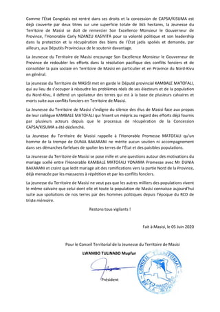 Comme l’État Congolais est rentré dans ses d
déjà couverte par deux titres sur une superficie
Territoire de Masisi se doit de remercier Son Excellence Monsieur le Gouverneur de
Province, l’Honorable Carly NZANZU KASIVITA pour sa volonté politique et son leadership
dans la protection et la récupération des biens de l’
ailleurs, aux Députés Provinciaux de le soutenir davantage.
La Jeunesse du Territoire de Masisi encoura
Province de redoubler les efforts dans la résolution pacifique des conflits fonciers et de
consolider la paix sociale en Territoire de Masisi en particulier et en Province du Nord
en général.
La jeunesse du Territoire de MASISI met en garde le D
qui au lieu de s’occuper à résoudre
du Nord-Kivu, il défend un spoliateur des terres qui est à la base de plusieurs calvaires
morts suite aux conflits fonciers en Territoire de Masisi.
La Jeunesse du Territoire de Masisi s’indigne du silence des élus de Masisi face aux propos
de leur collègue KAMBALE MATOFALI qui frisent un mépris au regard des efforts déjà fournis
par plusieurs acteurs depuis que le processus de récupération de la Concession
CAPSA/KISUMA a été déclenché.
La Jeunesse du Territoire de Masisi rappelle à l’Honorable Promesse MATOFALI qu’un
homme de la trempe de DUNIA BAKARANI ne mérite aucun soutien ni accompagnem
dans ses démarches farfelues de spolier les terres de l’État et des paisibles populations.
La Jeunesse du Territoire de Masisi se pose mille et une question
mariage scellé entre l’Honorable KAMBALE MATOFALI YONAMA Promesse av
BAKARANI et craint que ledit mariage ait des ramifications vers la partie Nord de la Province,
déjà menacée par les massacres à répétition et par les conflits fonciers.
La jeunesse du Territoire de Masisi ne veut
le même calvaire que celui dont
suite aux spoliations de nos terres par
triste mémoire.
Pour le Conseil Territorial de la
rentré dans ses droits et la concession de CAPSA/
couverte par deux titres sur une superficie totale de 365 hectares
de Masisi se doit de remercier Son Excellence Monsieur le Gouverneur de
rly NZANZU KASIVITA pour sa volonté politique et son leadership
dans la protection et la récupération des biens de l’État jadis spoliés et demande, par
ailleurs, aux Députés Provinciaux de le soutenir davantage.
de Masisi encourage Son Excellence Monsieur le Gouverneur de
Province de redoubler les efforts dans la résolution pacifique des conflits fonciers et de
consolider la paix sociale en Territoire de Masisi en particulier et en Province du Nord
de MASISI met en garde le Député provincial KAMBALE MATOFALI
à résoudre les problèmes réels de ses électeurs et de la population
d un spoliateur des terres qui est à la base de plusieurs calvaires
morts suite aux conflits fonciers en Territoire de Masisi.
de Masisi s’indigne du silence des élus de Masisi face aux propos
de leur collègue KAMBALE MATOFALI qui frisent un mépris au regard des efforts déjà fournis
rs acteurs depuis que le processus de récupération de la Concession
CAPSA/KISUMA a été déclenché.
de Masisi rappelle à l’Honorable Promesse MATOFALI qu’un
homme de la trempe de DUNIA BAKARANI ne mérite aucun soutien ni accompagnem
dans ses démarches farfelues de spolier les terres de l’État et des paisibles populations.
de Masisi se pose mille et une questions autour des motivations du
mariage scellé entre l’Honorable KAMBALE MATOFALI YONAMA Promesse av
et craint que ledit mariage ait des ramifications vers la partie Nord de la Province,
déjà menacée par les massacres à répétition et par les conflits fonciers.
de Masisi ne veut pas que les autres milliers des populations vivent
elui dont elle et toute la population de Masisi connaisse
suite aux spoliations de nos terres par des hommes politiques depuis l’époque du RCD
Restons tous vigilants !
Fait à Masisi, le 0
Pour le Conseil Territorial de la Jeunesse du Territoire
LWAMBO TULINABO Mupfuni
Président
roits et la concession de CAPSA/KISUMA est
totale de 365 hectares, la Jeunesse du
de Masisi se doit de remercier Son Excellence Monsieur le Gouverneur de
rly NZANZU KASIVITA pour sa volonté politique et son leadership
jadis spoliés et demande, par
ge Son Excellence Monsieur le Gouverneur de
Province de redoubler les efforts dans la résolution pacifique des conflits fonciers et de
consolider la paix sociale en Territoire de Masisi en particulier et en Province du Nord-Kivu
KAMBALE MATOFALI,
problèmes réels de ses électeurs et de la population
d un spoliateur des terres qui est à la base de plusieurs calvaires et
de Masisi s’indigne du silence des élus de Masisi face aux propos
de leur collègue KAMBALE MATOFALI qui frisent un mépris au regard des efforts déjà fournis
rs acteurs depuis que le processus de récupération de la Concession
de Masisi rappelle à l’Honorable Promesse MATOFALI qu’un
homme de la trempe de DUNIA BAKARANI ne mérite aucun soutien ni accompagnement
dans ses démarches farfelues de spolier les terres de l’État et des paisibles populations.
autour des motivations du
mariage scellé entre l’Honorable KAMBALE MATOFALI YONAMA Promesse avec Mr DUNIA
et craint que ledit mariage ait des ramifications vers la partie Nord de la Province,
s populations vivent
connaisse aujourd’hui
époque du RCD de
ait à Masisi, le 05 Juin 2020
du Territoire de Masisi
 