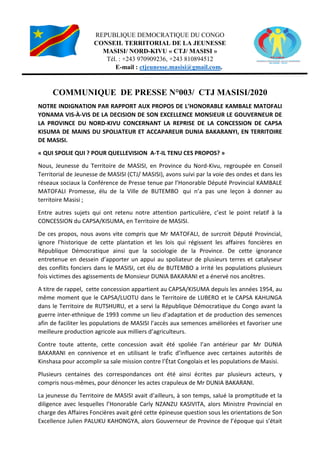 REPUBLIQUE DEMOCRATIQUE DU CONGO
CONSEIL TERRITORIAL DE LA JEUNESSE
MASISI/ NORD
Tél.
E
COMMUNIQUE
NOTRE INDIGNATION PAR RAPPORT AUX PROPOS
YONAMA VIS-À-VIS DE LA DECISION DE
LA PROVINCE DU NORD-KIVU CONCERNANT LA
KISUMA DE MAINS DU SPOLIATEUR ET ACCAPAREUR DUNIA BAKARANYI,
DE MASISI.
« QUI SPOLIE QUI ? POUR QUEL
Nous, Jeunesse du Territoire de MASISI, en Province du Nord
Territorial de Jeunesse de MASISI (CTJ/ MASISI),
réseaux sociaux la Conférence de Presse tenue par l’Honorable Député Provincial KAMBALE
MATOFALI Promesse, élu de la Ville de BUTEMBO
territoire Masisi ;
Entre autres sujets qui ont retenu notre attention particulière, c’est le point relatif à la
CONCESSION du CAPSA/KISUMA, en Territoire de MASISI.
De ces propos, nous avons vite compris que Mr MATOFALI, de surcroit Député Provincial,
ignore l’historique de cette plantation et les lois qui régissent les affaires foncières en
République Démocratique ainsi que la sociologie de la Province.
entretenue en dessein d’apporter un appui au spoliateur de plusieurs terres et catalyseur
des conflits fonciers dans le MASISI, cet élu de BUTEMBO
fois victimes des agissements de Monsieur DUNIA BAKARANI et a énervé nos ancêtres.
A titre de rappel, cette concession appartient au CAPSA/KISUMA depuis les années 1954, a
même moment que le CAPSA/LUOTU dans le Territoire de LUBERO et le CAPSA KAHUNGA
dans le Territoire de RUTSHURU, et a servi la République Démocratique du Congo avant la
guerre inter-ethnique de 1993 comme un lieu d’adaptation et de production des semences
afin de faciliter les populations de MASISI l’accès aux semences améliorées et favoriser une
meilleure production agricole aux milliers d’agriculteurs.
Contre toute attente, cette concession
BAKARANI en connivence et en utilisant le
Kinshasa pour accomplir sa sale mission contre l’État Congolais
Plusieurs centaines des correspondances ont été ainsi écrites par plusieurs acteurs, y
compris nous-mêmes, pour dénoncer les actes crapuleux de Mr DUNIA BAKARANI.
La jeunesse du Territoire de MASISI avait d’ailleurs, à son temps, salué la promptitude et la
diligence avec lesquelles l’Honorable Carly NZANZU KASIVITA, alors Ministre Provincial en
charge des Affaires Foncières avait géré cette épineuse question sous les orientations de Son
Excellence Julien PALUKU KAHONGYA, alors Gouverneur de Province de l’époque
REPUBLIQUE DEMOCRATIQUE DU CONGO
CONSEIL TERRITORIAL DE LA JEUNESSE
MASISI/ NORD-KIVU « CTJ/ MASISI »
Tél. : +243 970909236, +243 810894512
E-mail : ctjeunesse.masisi@gmail.com.
COMMUNIQUE DE PRESSE N°003/ CTJ MASISI/2020
TION PAR RAPPORT AUX PROPOS DE L’HONORABLE KAMBALE
VIS DE LA DECISION DE SON EXCELLENCE MONSIEUR LE GOUVERNEUR DE
KIVU CONCERNANT LA REPRISE DE LA CONCESSION DE CAPSA
MAINS DU SPOLIATEUR ET ACCAPAREUR DUNIA BAKARANYI,
? POUR QUELLEVISION A-T-IL TENU CES PROPOS? »
u Territoire de MASISI, en Province du Nord-Kivu, regroupée
ASISI (CTJ/ MASISI), avons suivi par la voie des ondes et dans les
réseaux sociaux la Conférence de Presse tenue par l’Honorable Député Provincial KAMBALE
esse, élu de la Ville de BUTEMBO qui n’a pas une leçon à donner au
Entre autres sujets qui ont retenu notre attention particulière, c’est le point relatif à la
CONCESSION du CAPSA/KISUMA, en Territoire de MASISI.
De ces propos, nous avons vite compris que Mr MATOFALI, de surcroit Député Provincial,
ue de cette plantation et les lois qui régissent les affaires foncières en
République Démocratique ainsi que la sociologie de la Province. De cette ignorance
entretenue en dessein d’apporter un appui au spoliateur de plusieurs terres et catalyseur
ns le MASISI, cet élu de BUTEMBO a irrité les populations plusieurs
fois victimes des agissements de Monsieur DUNIA BAKARANI et a énervé nos ancêtres.
A titre de rappel, cette concession appartient au CAPSA/KISUMA depuis les années 1954, a
même moment que le CAPSA/LUOTU dans le Territoire de LUBERO et le CAPSA KAHUNGA
dans le Territoire de RUTSHURU, et a servi la République Démocratique du Congo avant la
ethnique de 1993 comme un lieu d’adaptation et de production des semences
afin de faciliter les populations de MASISI l’accès aux semences améliorées et favoriser une
meilleure production agricole aux milliers d’agriculteurs.
, cette concession avait été spoliée l’an antérieur par Mr DUNIA
ce et en utilisant le trafic d’influence avec certaines autorités de
Kinshasa pour accomplir sa sale mission contre l’État Congolais et les populations de Masisi
Plusieurs centaines des correspondances ont été ainsi écrites par plusieurs acteurs, y
mêmes, pour dénoncer les actes crapuleux de Mr DUNIA BAKARANI.
de MASISI avait d’ailleurs, à son temps, salué la promptitude et la
diligence avec lesquelles l’Honorable Carly NZANZU KASIVITA, alors Ministre Provincial en
harge des Affaires Foncières avait géré cette épineuse question sous les orientations de Son
Excellence Julien PALUKU KAHONGYA, alors Gouverneur de Province de l’époque
003/ CTJ MASISI/2020
KAMBALE MATOFALI
SON EXCELLENCE MONSIEUR LE GOUVERNEUR DE
CONCESSION DE CAPSA
MAINS DU SPOLIATEUR ET ACCAPAREUR DUNIA BAKARANYI, EN TERRITOIRE
Kivu, regroupée en Conseil
avons suivi par la voie des ondes et dans les
réseaux sociaux la Conférence de Presse tenue par l’Honorable Député Provincial KAMBALE
pas une leçon à donner au
Entre autres sujets qui ont retenu notre attention particulière, c’est le point relatif à la
De ces propos, nous avons vite compris que Mr MATOFALI, de surcroit Député Provincial,
ue de cette plantation et les lois qui régissent les affaires foncières en
De cette ignorance
entretenue en dessein d’apporter un appui au spoliateur de plusieurs terres et catalyseur
a irrité les populations plusieurs
fois victimes des agissements de Monsieur DUNIA BAKARANI et a énervé nos ancêtres.
A titre de rappel, cette concession appartient au CAPSA/KISUMA depuis les années 1954, au
même moment que le CAPSA/LUOTU dans le Territoire de LUBERO et le CAPSA KAHUNGA
dans le Territoire de RUTSHURU, et a servi la République Démocratique du Congo avant la
ethnique de 1993 comme un lieu d’adaptation et de production des semences
afin de faciliter les populations de MASISI l’accès aux semences améliorées et favoriser une
l’an antérieur par Mr DUNIA
trafic d’influence avec certaines autorités de
et les populations de Masisi.
Plusieurs centaines des correspondances ont été ainsi écrites par plusieurs acteurs, y
mêmes, pour dénoncer les actes crapuleux de Mr DUNIA BAKARANI.
de MASISI avait d’ailleurs, à son temps, salué la promptitude et la
diligence avec lesquelles l’Honorable Carly NZANZU KASIVITA, alors Ministre Provincial en
harge des Affaires Foncières avait géré cette épineuse question sous les orientations de Son
Excellence Julien PALUKU KAHONGYA, alors Gouverneur de Province de l’époque qui s’était
 