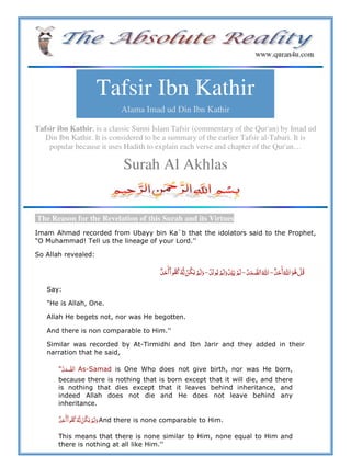 Tafsir Ibn Kathir
Alama Imad ud Din Ibn Kathir
Tafsir ibn Kathir, is a classic Sunni Islam Tafsir (commentary of the Qur'an) by Imad ud
Din Ibn Kathir. It is considered to be a summary of the earlier Tafsir al-Tabari. It is
popular because it uses Hadith to explain each verse and chapter of the Qur'an…
Surah Al Akhlas
The Reason for the Revelation of this Surah and its Virtues
Imam Ahmad recorded from Ubayy bin Ka`b that the idolators said to the Prophet,
"O Muhammad! Tell us the lineage of your Lord.''
So Allah revealed:
   ȸ    à   ȸ  à        à           
Say:
"He is Allah, One.
Allah He begets not, nor was He begotten.
And there is non comparable to Him.''
Similar was recorded by At-Tirmidhi and Ibn Jarir and they added in their
narration that he said,
" As-Samad is One Who does not give birth, nor was He born,
because there is nothing that is born except that it will die, and there
is nothing that dies except that it leaves behind inheritance, and
indeed Allah does not die and He does not leave behind any
inheritance.
          And there is none comparable to Him.
This means that there is none similar to Him, none equal to Him and
there is nothing at all like Him.''
 