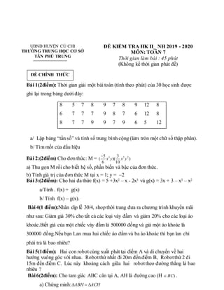 UBND HUYỆN CỦ CHI
TRƯỜNG TRUNG HỌC CƠ SỞ
TÂN PHÚ TRUNG
ĐỀ KIỂM TRA HK II_ NH 2019 - 2020
MÔN: TOÁN 7
Thời gian làm bài : 45 phút
(Không kể thời gian phát đề)
Bài 1(2điểm): Thời gian giải một bài toán (tính theo phút) của 30 học sinh được
ghi lại trong bảng dưới đây:
a/ Lập bảng “tần số” và tính số trung bình cộng (làm tròn một chữ số thập phân).
b/ Tìm mốt của dấu hiệu
Bài 2:(2điểm) Cho đơn thức: M = 3 2 2
5 3
( )( )
6 10
x y x y

a) Thu gọn M rồi cho biết hệ số, phần biến và bậc của đơn thức.
b) Tính giá trị của đơn thức M tại x = 1; y = –2
Bài 3:(2điểm): Cho hai đa thức f(x) = 5 +3x2 – x - 2x3 và g(x) = 3x + 3 – x3 – x2
a/Tính . f(x) + g(x)
b/ Tính f(x) – g(x).
Bài4(1 điểm):Nhân dịp lễ 30/4, shop thời trang đưa ra chương trình khuyến mãi
như sau: Giảm giá 30% cho tất cả các loại váy đầm và giảm 20% cho các loại áo
khoác.Biết giá của một chiếc váy đầm là 500000 đồng và giá một áo khoác là
300000 đồng.Nếu bạn Lan mua hai chiếc áo đầm và ba áo khoác thì bạn lan chỉ
phải trả là bao nhiêu?
Bài 5(1điểm): Hai con robotcùng xuất phát tại điểm A và di chuyển về hai
hướng vuông góc với nhau. Robotthứ nhất đi 20m đến điểm B, Robotthứ 2 đi
15m đến điểm C. Lúc này khoảng cách giữa hai robottheo đường thẳng là bao
nhiêu ?
Bài6(2điểm): Cho tam giác ABC cân tại A, AH là đường cao (H )
BC
 .
a) Chứng minh: ACH
ABH 


8 5 7 8 9 7 8 9 12 8
6 7 7 7 9 8 7 6 12 8
8 7 7 9 9 7 9 6 5 12
ĐỀ CHÍNH THỨC
 