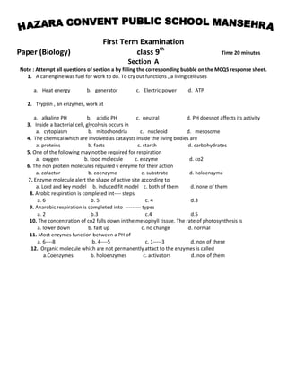 First Term Examination
Paper (Biology) class 9th
Time 20 minutes
Section A
Note : Attempt all questions of section a by filling the corresponding bubble on the MCQS response sheet.
1. A car engine was fuel for work to do. To cry out functions , a living cell uses
a. Heat energy b. generator c. Electric power d. ATP
2. Trypsin , an enzymes, work at
a. alkaline PH b. acidic PH c. neutral d. PH doesnot affects its activity
3. Inside a bacterial cell, glycolysis occurs in
a. cytoplasm b. mitochondria c. nucleoid d. mesosome
4. The chemical which are involved as catalysts inside the living bodies are
a. proteins b. facts c. starch d. carbohydrates
5. One of the following may not be required for respiration
a. oxygen b. food molecule c. enzyme d. co2
6. The non protein molecules required y enzyme for their action
a. cofactor b. coenzyme c. substrate d. holoenzyme
7. Enzyme molecule alert the shape of active site according to
a. Lord and key model b. induced fit model c. both of them d. none of them
8. Arobic respiration is completed int---- steps
a. 6 b. 5 c. 4 d.3
9. Anarobic respiration is completed into --------- types
a. 2 b.3 c.4 d.5
10. The concentration of co2 falls down in the mesophyll tissue. The rate of photosynthesis is
a. lower down b. fast up c. no change d. normal
11. Most enzymes function between a PH of
a. 6----8 b. 4----5 c. 1-----3 d. non of these
12. Organic molecule which are not permanently attact to the enzymes is called
a.Coenzymes b. holoenzymes c. activators d. non of them
 