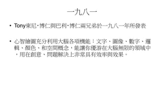 一九八一
• Tony東尼‧博仁與巴利‧博仁兩兄弟於一九八一年所發表
• 心智繪圖充分利用大腦各項機能：文字、圖像、數字、邏
輯、顏色、和空間概念，能讓你優游在大腦無限的領域中
，用在創意、問題解決上非常具有效率與效果。
 