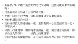 • 圖像最好以立體三度空間的方式來繪製，並儘可能簡潔清晰明
確。
• 透過圖像及色彩融入五官的感受性。
• 使用不同大小的字體、線條與圖像來突顯重點資訊。
• 充份利用紙張的空間。
• 支幹線條彼此要連接在一起，主幹要與中心主題連接在一起，
不要斷掉。
• 線條上的關鍵字，書寫時不要擠在一起，要有適當的距離，線
條長度大約等於 線條上的關鍵字。
• 支幹之間若有關聯的話，可用箭頭線條來表示彼此之間的關係
。
 