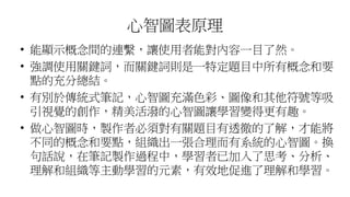 心智圖表原理
• 能顯示概念間的連繫，讓使用者能對內容一目了然。
• 強調使用關鍵詞，而關鍵詞則是一特定題目中所有概念和要
點的充分總結。
• 有別於傳統式筆記，心智圖充滿色彩、圖像和其他符號等吸
引視覺的創作，精美活潑的心智圖讓學習變得更有趣。
• 做心智圖時，製作者必須對有關題目有透徹的了解，才能將
不同的概念和要點，組織出一張合理而有系統的心智圖。換
句話說，在筆記製作過程中，學習者已加入了思考、分析、
理解和組織等主動學習的元素，有效地促進了理解和學習。
 