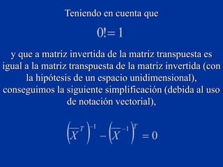Teniendo en cuenta que
y que a matriz invertida de la matriz transpuesta es
igual a la matriz transpuesta de la matriz invertida (con
la hipótesis de un espacio unidimensional),
conseguimos la siguiente simplificación (debida al uso
de notación vectorial),
 
