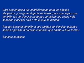 Esta presentación fue confeccionada para los amigos
abogados, y en general gente de letras, para que sepan que
también los de ciencias podemos complicar las cosas más
sencillas y dar por culo a “tó el que se menea”.
Pueden enviarla también a sus amigos de ciencias, quienes
sabrán apreciar la humilde intención que anima a este correo.
Saludos cordiales
 
