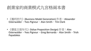 創業家的商業模式九宮格兩本書
• 《獲利世代》(Business Model Generation) 作者：Alexander
Osterwalder、Yves Pigneur、Alan Smith、Tim Clark
• 《價值主張年代》(Value Proposition Design) 作者：Alex
Osterwalder、Yves Pigneur、Greg Bernarda、Alan Smith、Trish
Papadakos
 