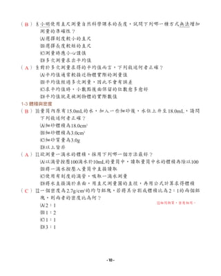 （ ）8
小明使用直尺測量自然科學課本的長度，試問下列哪一種方式無法增加
測量的準確性？
A選擇刻度較小的直尺
B選擇長度較短的直尺
C測量時應小心謹慎
D多次測量求出平均值
（ ）9
對於多次測量求得的平均值而言，下列敘述何者正確？
A平均值通常較接近物體實際的測量值
B平均值經過多次測量，因此不會有誤差
C求平均值時，小數點後面保留的位數愈多愈好
D平均值就是被測物體的實際數值
1-3 體積與密度
（ ）0
量筒內原有15.0mL的水，加入一些細砂後，水位上升至18.0mL，請問
下列敘述何者正確？
A細砂體積為18.0cm3
B細砂體積為3.0cm3
C細砂質量為3.0g
D以上皆非
（ ）q
欲測量一滴水的體積，採用下列哪一個方法最好？
A以滴管按壓100滴水於10mL的量筒中，讀取量筒中水的體積再除以100
B將一滴水按壓入量筒中直接讀取
C使用有刻度的滴管，吸取一滴水測量
D將水直接滴於桌面，用直尺測量圓的直徑，再用公式計算求得體積
（ ）w
一個密度為2.7g/cm3
的均勻鋁塊，若將其分割成體積比為2：1的兩個鋁
塊，則兩者的密度比為何？
A2：1
B1：2
C1：1
D3：1
B
A
B
A
C
w
相同物質，密度相同。
- 10 -
 