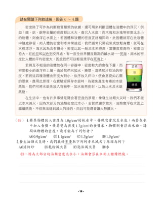 密度除了可作為判斷物質種類的依據，還可用來判斷固體在液體中的浮沉，例
如：鐵、鋁、銅等金屬的密度都比水大，會沉入水底；而木塊和冰塊等密度比水小
的物體，則會浮在水面上。若固體和液體的密度正好相同時，此固體就可在此液體
中隨處停留。如人體的密度和水非常接近，我們通常只需吸氣或放鬆身體，就可在
水裡漂浮。海水因為含有鹽分，密度比起一般淡水來得高，當鹽度愈高時，密度也
愈大。在約旦和以色列交界處，有一座全世界鹽度最高的鹹水湖─
─死海，湖水的密
度比人體的平均密度大，因此我們可以輕易漂浮在死海上。
若將互不相溶的液體放在同一容器中，密度較大的會在下層，而
密度較小的會浮在上層。由於我們已知水、糖漿、酒精和沙拉油的密
度，若將這四種液體由密度大到小，依序放入杯中，便會呈現如右圖
的景象。應用此原理，在實驗室保存水銀時，為避免產生有毒的水銀
蒸氣，我們可將水銀先放入容器中，加水後再密封，以防止水及水銀
蒸發。
在生活中，也有許多事情是隱含著密度的原理。像發生油類火災時，我們不能
以水來滅火，因為大部分的油類密度比水小，若貿然灑水救火，油類會浮在水面上
繼續燃燒，不但無法達到滅火的目的，而且可能還會讓火勢擴大。
請在閱讀下列敘述後，回答4 ∼ 6題
酒精
油
水
糖漿
（ ）4
將某物體放入密度為1.0g/cm3
的純水中，發現它會沉至水底；而若在水
中加入食鹽，使其變為密度1.2g/cm3
的食鹽水，物體則會浮出水面。請
問該物體的密度，最可能為下列何者？
A0.9g/cm3
B1.1g/cm3
C1.3g/cm3
D1.5g/cm3
5
發生油類火災時，我們最好不要取下列何者來滅火？原因為何？
A消防砂 B乾粉滅火器 C泡沫滅火器 D水
B
D，因為大部分的油類密度比水小，油類會浮在水面上繼續燃燒。
- 14 -
 