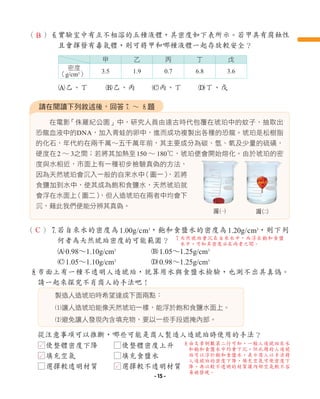 在電影
「侏羅紀公園」中，研究人員由遠古時代包覆在琥珀中的蚊子，抽取出
恐龍血液中的DNA，加入青蛙的卵中，進而成功複製出各種的恐龍。琥珀是松樹脂
的化石，年代約在兩千萬∼五千萬年前，其主要成分為碳、氫、氧及少量的硫磺，
硬度在2 ∼ 3之間；若將其加熱至150 ∼ 180℃，琥珀便會開始熔化。由於琥珀的密
度與水相近，市面上有一種初步檢驗真偽的方法，
因為天然琥珀會沉入一般的自來水中
（圖一）
，若將
食鹽加到水中，使其成為飽和食鹽水，天然琥珀就
會浮在水面上
（圖二）
，但人造琥珀在兩者中均會下
沉，藉此我們便能分辨其真偽。
請在閱讀下列敘述後，回答7 ∼ 8題
圖1 圖2
（ ）7
若自來水的密度為1.00g/cm3
，飽和食鹽水的密度為1.20g/cm3
，則下列
何者為天然琥珀密度的可能範圍？
A0.98∼1.10g/cm3
B1.05∼1.25g/cm3
C1.05∼1.10g/cm3
D0.98∼1.25g/cm3
8
市面上有一種不透明人造琥珀，就算用水與食鹽水檢驗，也測不出其真偽。
請一起來探究不肖商人的手法吧！
從注意事項可以推斷，哪些可能是商人製造人造琥珀時使用的手法？
製造人造琥珀時希望達成下面兩點：
1讓人造琥珀能像天然琥珀一樣，能浮於飽和食鹽水面上。
2避免讓人發現內含填充物，要以一些手段遮掩內部。
□使整體密度下降 □使整體密度上升
□填充空氣 □填充食鹽水
□選擇較透明材質 □選擇較不透明材質
（ ）6
實驗室中有互不相溶的五種液體，其密度如下表所示。若甲具有腐蝕性
且會揮發有毒氣體，則可將甲和哪種液體一起存放較安全？
A乙、丁 B乙、丙 C丙、丁 D丁、戊
甲 乙 丙 丁 戊
密度
（g/cm3
） 3.5 1.9 0.7 6.8 3.6
C
7
天然琥珀會沉在自來水中，而浮在飽和食鹽
水中，可知其密度必在兩者之間。
L
L
L
B
8
由文章倒數第二行可知，一般人造琥珀在水
和飽和食鹽水中均會下沉，但此題的人造琥
珀可以浮於飽和食鹽水，表示商人以手法將
人造琥珀的密度下降，填充空氣可使密度下
降，再以較不透明的材質讓內部空氣較不容
易被發現。
- 15 -
 