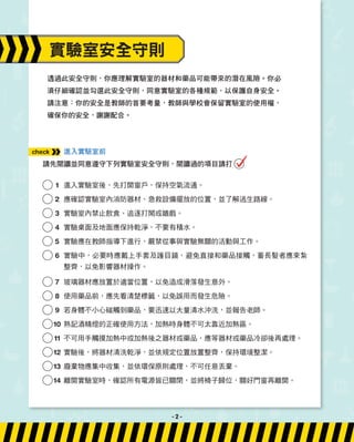 透過此安全守則，你應理解實驗室的器材和藥品可能帶來的潛在風險。你必
須仔細確認並勾選此安全守則，同意實驗室的各種規範，以保護自身安全。
請注意：你的安全是教師的首要考量，教師與學校會保留實驗室的使用權，
確保你的安全，謝謝配合。
進入實驗室前
請先閱讀並同意遵守下列實驗室安全守則，閱讀過的項目請打
1 進入實驗室後，先打開窗戶，保持空氣流通。
2 應確認實驗室內消防器材、急救設備擺放的位置，並了解逃生路線。
3 實驗室內禁止飲食、追逐打鬧或嬉戲。
4 實驗桌面及地面應保持乾淨，不要有積水。
5 實驗應在教師指導下進行，嚴禁從事與實驗無關的活動與工作。
6 實驗中，必要時應戴上手套及護目鏡，避免直接和藥品接觸，蓄長髮者應束紮
整齊，以免影響器材操作。
7 玻璃器材應放置於適當位置，以免造成滑落發生意外。
8 使用藥品前，應先看清楚標籤，以免誤用而發生危險。
9 若身體不小心碰觸到藥品，要迅速以大量清水沖洗，並報告老師。
10	
熟記酒精燈的正確使用方法，加熱時身體不可太靠近加熱區。
11 不可用手觸摸加熱中或加熱後之器材或藥品，應等器材或藥品冷卻後再處理。
12 實驗後，將器材清洗乾淨，並依規定位置放置整齊，保持環境整潔。
13 廢棄物應集中收集，並依環保原則處理，不可任意丟棄。
14 離開實驗室時，確認所有電源皆已關閉，並將椅子歸位，關好門窗再離開。
實驗室安全守則
check
- 2 -
 