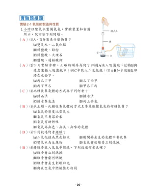 實驗2-1 氧氣的製造與性質
1小珍以雙氧水製備氧氣，實驗裝置如右圖
所示，試回答下列問題。
（ ）1
A、D分別是什麼物質？
A雙氧水、二氧化錳
B稀鹽酸、鋅粉
C稀鹽酸、大理石
D鹽酸、過錳酸鉀
（ ）2
下列實驗步驟，正確的順序為何？ 1將A滴入吸濾瓶；2將B與
橡皮塞插入吸濾瓶中；3C中放入二氧化錳；4由B加水使B底部
浸在水面下。
A丙乙丁甲 B乙丁丙甲
C丙丁甲乙 D甲乙丁丙
（ ）3
此種收集氣體的方式為下列何者？
A結晶法 B排水法
C排水集氣法 D向上排氣
（ ）4
承上題，此種收集氣體的方式主要是依據氧氣的何種性質？
A氧氣的密度比空氣大
B氧氣不易溶於水
C氧氣有助燃性
D氧氣為無色、無臭、無味的氣體
（ ）5
下列敘述何者錯誤？
A二氧化錳為黑色粉末 B剛開始產生的氣體不要收集
C雙氧水為反應物 D氧氣會使線香立刻熄滅
（ ）6
將線香放入氧氣中燃燒，下列敘述何者正確？
A線香會立刻熄滅
B線香會劇烈燃燒
C線香會產生刺眼白光
D與在空氣中燃燒情形相同
實驗題組題
滴入A
B
C
D
A
A
C
B
D
B
- 20 -
 