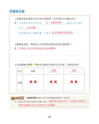 1過濾前後的濾液分別含有什麼物質？從何處可以判斷出來？
答：
2實驗結束後，蒸發皿上所得到的殘留結晶是什麼物質？
答：
3試將實驗步驟 1 ∼ 7 依照分離混合物的方法分類，並製成表格。
問題與討論
? 【進階延伸題】濾紙上留下的是食鹽或是細砂呢？為什麼？
答：濾紙上留下的為□細砂□食鹽，因為：
在過濾之前的濾液含有 ;過濾之後的濾液
含有 。
由過濾前後的液體外觀，可看出 。
方法 溶解
步驟
細砂無法溶於水中，形成更小的粒子，
故無法通過孔徑比自身粒徑小的濾紙。
L
水與食鹽
水、食鹽及細砂
由混濁變為澄清無色
過濾 結晶
1 ∼ 2 3 ∼ 5 6 ∼ 7
蒸發皿上的白色殘留結晶為食鹽顆粒。
- 24 -
 