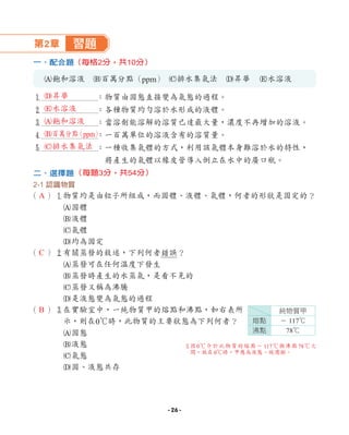 第2章 習題
一、配合題
A飽和溶液 B百萬分點（ppm） C排水集氣法 D昇華 E水溶液
1 ：物質由固態直接變為氣態的過程。
2 ：各種物質均勻溶於水形成的液體。
3 ：當溶劑能溶解的溶質已達最大量，濃度不再增加的溶液。
4 ：一百萬單位的溶液含有的溶質量。
5 ：一種收集氣體的方式，利用該氣體本身難溶於水的特性，
將產生的氣體以橡皮管導入倒立在水中的廣口瓶。
二、選擇題
2-1 認識物質
（ ）1
物質均是由粒子所組成，而固體、液體、氣體，何者的形狀是固定的？
A固體
B液體
C氣體
D均為固定
（ ）2
有關蒸發的敘述，下列何者錯誤？
A蒸發可在任何溫度下發生
B蒸發時產生的水蒸氣，是看不見的
C蒸發又稱為沸騰
D是液態變為氣態的過程
（ ）3
在實驗室中，一純物質甲的熔點和沸點，如右表所
示，則在0℃時，此物質的主要狀態為下列何者？
A固態
B液態
C氣態
D固、液態共存
（每格2分，共10分）
（每題3分，共54分）
純物質甲
熔點 － 117℃
沸點 78℃
3
因0℃介於此物質的熔點－ 117℃與沸點78℃之
間，故在0℃時，甲應為液態。故選
B。
D昇華
E水溶液
A飽和溶液
B百萬分點
（ppm）
C排水集氣法
A
C
B
- 26 -
 