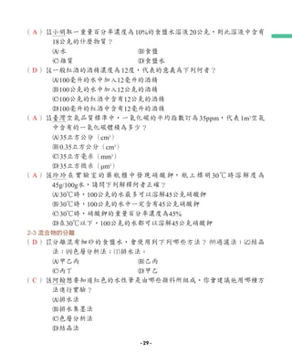 （ ）e
小明取一重量百分率濃度為10%的食鹽水溶液20公克，則此溶液中含有
18公克的什麼物質？
A水 B食鹽
C雜質 D食鹽水
（ ）r
一般紅酒的酒精濃度為12度，代表的意義為下列何者？
A100毫升的水中加入12毫升的酒精
B100公克的水中加入12公克的酒精
C100公克的紅酒中含有12公克的酒精
D100毫升的紅酒中含有12毫升的酒精
（ ）t
臺灣空氣品質標準中，一氧化碳的平均指數訂為35ppm，代表1m3
空氣
中含有的一氧化碳體積為多少？
A35立方公分（cm3
）
B0.35立方公分（cm3
）
C35立方毫米（mm3
）
D35立方微米（μm3
）
（ ）y
玲玲在實驗室的藥瓶櫃中發現硝酸鉀，瓶上標明30℃時溶解度為
45g/100g水，請問下列解釋何者正確？
A30℃時，100公克的水最多可以溶解45公克硝酸鉀
B30℃時，100公克的水中一定含有45公克硝酸鉀
C30℃時，硝酸鉀的重量百分率濃度為45%
D在30℃以下，100公克的水都可以溶解45公克硝酸鉀
2-3 混合物的分離
（ ）u
分離混有細砂的食鹽水，會使用到下列哪些方法？ 1過濾法；2結晶
法；3色層分析法；4排水法。
A甲乙丙 B乙丙
C丙丁 D甲乙
（ ）i
阿翰想要知道紅色的水性筆是由哪些顏料所組成，你會建議他用哪種方
法進行實驗？
A排水法
B排水集墨法
C色層分析法
D結晶法
A
D
A
A
D
C
- 29 -
 