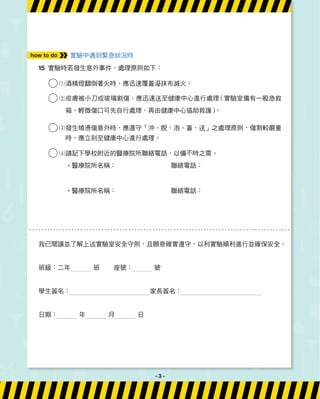 實驗中遇到緊急狀況時
15 實驗時若發生意外事件，處理原則如下：
1酒精燈翻倒著火時，應迅速覆蓋溼抹布滅火。
2
皮膚被小刀或玻璃割傷，應迅速送至健康中心進行處理
（實驗室備有一般急救
箱，輕微傷口可先自行處理，再由健康中心協助救護）
。
3
發生燒燙傷意外時，應遵守「沖、脫、泡、蓋、送」之處理原則，傷勢較嚴重
時，應立刻至健康中心進行處理。
4請記下學校附近的醫療院所聯絡電話，以備不時之需。
‧醫療院所名稱： 聯絡電話：
‧醫療院所名稱： 聯絡電話：
how to do
我已閱讀並了解上述實驗室安全守則，且願意確實遵守，以利實驗順利進行並確保安全。
班級：二年 班 座號： 號
學生簽名： 家長簽名：
日期： 年 月 日
- 3 -
 