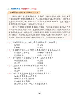 臺灣的空氣汙染主要來源為工廠、發電廠及汽機車排放的廢氣等，這些汙染源
所產生的細懸浮微粒又以PM2.5最多，PM2.5代表顆粒直徑在2.5微米之粒子。世界衛生
組織訂定若空氣PM2.5濃度超過10微克 立方公尺，會危害民眾身體，美國、臺灣與
歐盟將標準分別訂為12、15與20微克 立方公尺。
臺中火力發電廠是臺灣發電量最大的電廠，它的二氧化碳排放量亦為世界第
一，是中部空氣主要的汙染源。臺灣的地形也是惡化臺灣空氣汙染的重要因素，高
聳連綿的中央山脈，容易在冬天的時候阻擋東北季風吹散中南部空氣中的細懸浮微
粒。據統計，南部地區冬天空氣品質達到不良以上的天數，80天中有76天，另有4天
是普通，沒有任何一天是良好；中部地區有37天、北部地區則有12天為不良。
（ ）1細懸浮微粒PM2.5中的2.5是代表微粒的哪一個物理量？
A質量 B長度
C體積 D密度
（ ）2各國所訂定PM2.5參考標準的濃度是採用什麼方式來表示？
A重量百分率濃度 B體積百分率濃度
C百萬分點 D微克∕立方公尺
（ ）3下列何者訂定的空氣汙染標準，是最為嚴格的？
A世界衛生組織 B美國
C臺灣 D歐盟
（ ）4臺灣冬天空氣汙染最嚴重的是在哪區域？
A北部 B中部
C南部 D東部
（ ）5以下何者並非造成臺灣空氣汙染的主要因素？
A火力發電廠產生大量廢氣
B對流旺盛吹起大量沙塵
C工廠產生大量廢氣
D臺灣地形特殊，中央山脈阻擋東北季風
請在閱讀下列敘述後，回答1 ∼ 5題
三、閱讀素養題（每題4分，共36分）
B
D
A
C
B
- 30 -
 