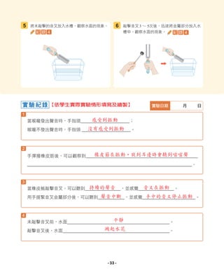 1
3
4
2
當喉嚨發出聲音時，手指頭＿＿＿＿＿＿＿＿＿＿＿；
喉嚨不發出聲音時，手指頭 ＿＿＿＿＿＿＿＿＿＿＿。
當橡皮槌敲擊音叉，可以聽到＿＿＿＿＿＿＿＿，並感覺＿＿＿＿＿＿＿＿。
用手握緊音叉金屬部分後，可以聽到＿＿＿＿＿＿，並感覺＿＿＿＿＿＿＿＿＿＿＿＿。
未敲擊音叉前，水面＿＿＿＿＿＿＿＿＿＿＿＿＿＿＿＿＿＿＿＿＿＿＿。
敲擊音叉後，水面＿＿＿＿＿＿＿＿＿＿＿＿＿＿＿＿＿＿＿＿＿＿＿＿。
手彈撥橡皮筋後，可以觀察到＿＿＿＿＿＿＿＿＿＿＿＿＿＿＿＿＿＿＿＿＿＿＿＿＿＿＿＿
＿＿＿＿＿＿＿＿＿＿＿＿＿＿＿＿＿＿＿＿＿＿＿＿＿＿＿＿＿＿＿＿＿＿＿＿＿＿＿＿＿＿。
實驗紀錄 實驗日期 月 日
將未敲擊的音叉放入水槽，觀察水面的現象。
5 敲擊音叉3 ∼ 5次後，迅速將金屬部分放入水
槽中，觀察水面的現象。
6
紀 錄 4 紀 錄 4
【依學生實際實驗情形填寫及繪製】
感受到振動
沒有感受到振動
持續的聲音
聲音中斷
音叉在振動
手中的音叉停止振動
橡皮筋在振動，放到耳邊時會聽到嗡嗡聲
平靜
濺起水花
- 33 -
 
