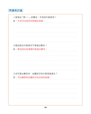 問題與討論
1當發出
「啊—
—」的聲音，手指有什麼感受？
答：
2橡皮筋在什麼情況下會發出聲音？
答：
3音叉發出聲音時，金屬部分有什麼現象產生？
答：可以觀察到金屬部分在快速的振動。
手指可以感受到喉嚨在振動。
橡皮筋在被彈撥時會發出聲音。
- 34 -
 