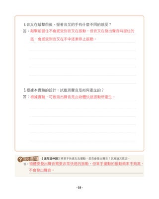 4音叉在敲擊前後，握著音叉的手有什麼不同的感受？
答：
5根據本實驗的設計，試推測聲音是如何產生的？
答：
? 【進階延伸題】將單手快速左右擺動，是否會發出聲音？試推論其原因。
答：物體要發出聲音需要非常快速的振動，但單手擺動的振動頻率不夠高，
不會發出聲音。
根據實驗，可推測出聲音是由物體快速振動所產生。
敲擊前握住不會感受到音叉在振動，但音叉在發出聲音時握住的
話，會感受到音叉在手中逐漸停止振動。
- 35 -
 
