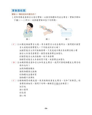 實驗3-1 聲音是如何產生的？
1老師用橡皮筋與音叉進行實驗，以探討物體如何產生聲音，實驗步驟如
下圖1 ∼ 3所示，試根據實驗回答下列問題。
（ ）1
以橡皮槌敲擊音叉後，用手握緊音叉的金屬部分，請問關於握緊
音叉前後的發聲變化，下列敘述何者正確？
A握緊後音叉仍可振動發聲，只是透過手傳出來的聲音較小聲
B音叉本身是發聲器，握緊前後發聲並無變化
C握緊後音叉無法振動，故不再發聲
D握緊前後音叉本身材質不變，故發聲並無變化
（ ）2
由觀察橡皮筋和音叉如何產生聲音，我們可發現物體產生聲音的
條件為何？
A使物體接觸水
B使物體發生振動
C物體為金屬材質
D物體不具彈性
（ ）3
撥動繃緊的橡皮筋，使其振動就會產生聲音，這和
「弦樂器」的
發聲原理相同，請問下列哪一種樂器不屬於弦樂器？
A吉他
B小提琴
C長笛
D二胡
圖1 圖2 圖3
實驗題組題
C
B
C
- 36 -
 