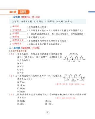 第3章 習題
一、配合題
A週期 B聲波反射 C週期波 D超聲波 E波動 F聲速
1 ：波向前傳遞的現象。
2 ：波源所產生，彼此相連、有規律性且穩定向外傳播的波。
3 ：一個完整波通過繩上任一點，使其來回振動一次所需的時間。
4 ：聲波傳播的速率。
5 ：聲波傳遞遇到障礙物返回原介質的現象。
6 ：超越人耳最高可聽見頻率的聲波。
二、選擇題
3-1 波的傳播與特徵
（ ）1
右圖為振動一輕繩產生向右傳播的週期波瞬間
波形，P點為繩上一點，試問下一瞬間P點的運
動方向為何？
A向上
B向下
C靜止
D向右
（ ）2
一週期波的瞬間波形如圖所示，試問此週期波
的波長為多少？
A7.5cm
B15cm
C30cm
D60cm
（ ）3
振動彈簧使其產生連續週期波，若3分鐘振動360次，則此彈簧波的頻
率為何？
A0.5Hz B2Hz
C60Hz D120Hz
（每題3分，共60分）
（每格2分，共12分）
P
60公分
波前進方向
A
B
B
3頻率＝360次÷180秒＝2Hz。
2圖中有4個全波，故波長＝60÷4＝15cm。
E波動
C週期波
A週期
F聲速
B聲波反射
D超聲波
- 37 -
 